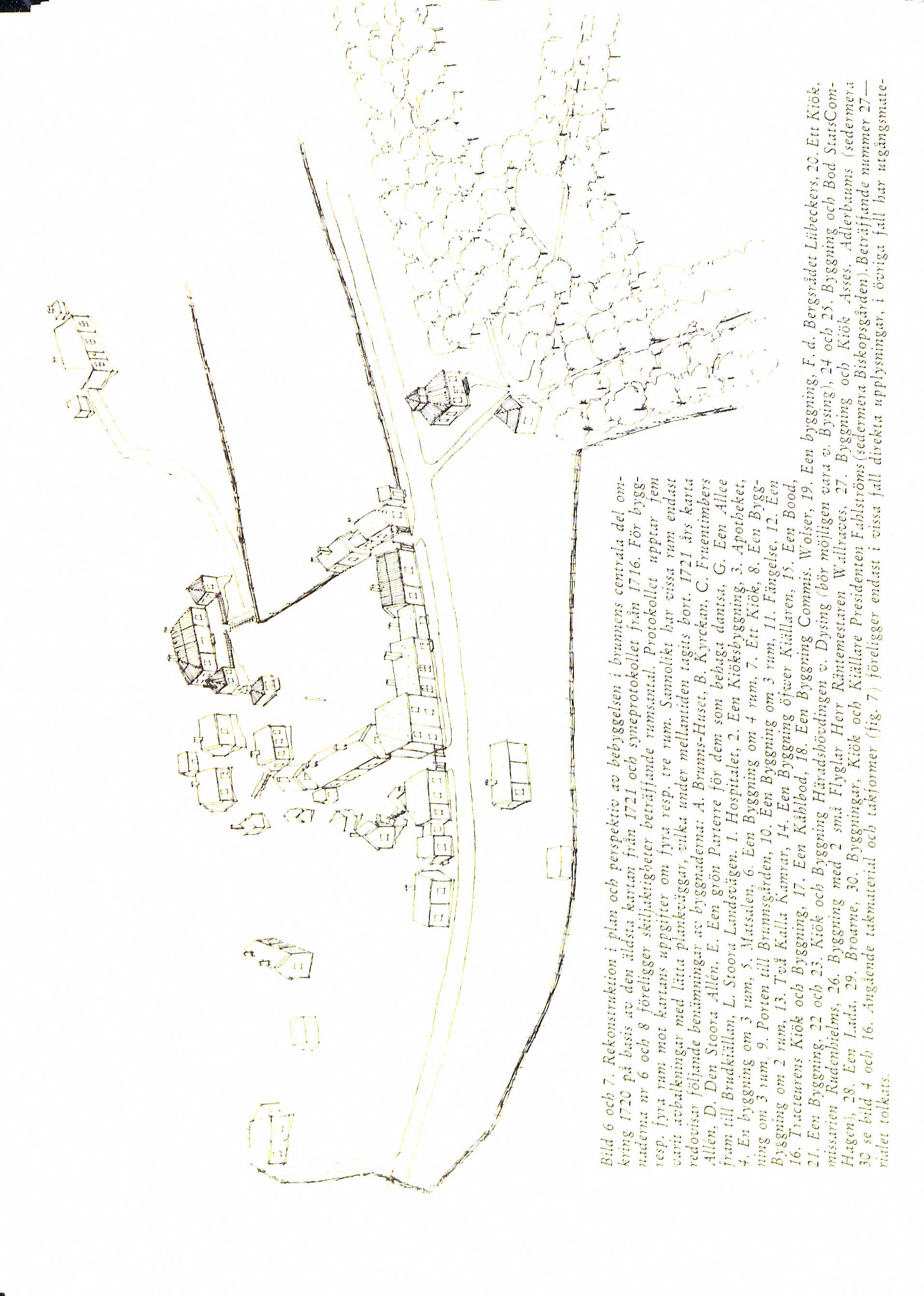 Bildtext: Bild 6 och 7. Rekonstruktion i plan och perspektiv av bebyggelsen i brunnens centrala del om-
                     kring 1720 på basis av den äldsta kartan från 1721 och synprotokollet från 1716. För bygg- 
                     naderna nr 6 och 8 föreligger skiljaktigheter och beträffande rumsantal. Protokollet upptar fem
                     resp. fyra rum mot kartans uppgifter om fyra resp. tre rum. sannolikt har vissa rum endast 
                     varit avbalkningar med lätta plankväggar, vilka under mellantiden tagits bort. 1721 års karta 
                     redovisar följande benämningar av byggnaderna:A. Brunns-Huset, B. Kyrckan, C. Fruentimbers
                     Allén, D. Den Stoora Allén, E. Een grön Parterre för dem som behaga dantsa, G. Een Allee
                     fram till Brudkiällan, L. Stoora Landsvägen. 1. Hospitalet,. Een Kiöksbyggning, 3. Apotheket,
                     4. En byggning om 3 rum, 5. Matsalen, 6. Een Byggning om 4 rum, 7. Ett Kiök, 8. Een Bygg-
                     ning om 3 rum, 9. Porten till Brunnsgården, 10. Een Byggning om 3 rum, 11. Fängelse, 12. Een
                     Byggning om 2 rum, 13. Två Kalla Kamrar, 14. Een Byggning öfwer Kiällaren, 15. Een Bood,
                     16. Tracteurens Kiök och Byggning, 17. Een Kåhlbod, 18. Een Byggning Commis. Wolser, 19. Een byggning, F.d. Bergsrådet Lübeckers, 20. Ett Kiök,
                     21. Een Byggning, 22. och 23. Kiök och Byggning Häradshövningen v. Dysing (bör möjligen vara v. Bysing), 24 och 25. Byggning och Bod StatsCom- 
                     missarien Rudenhielms, 26. Byggning med 2 små Flyglar Herr Räntemestaren Wallraves, 27. Byggning och Kiök Asses. Adlerbaums (sedermera
                     Hagen), 28. Een Lada, 29. Broarne, 30. Byggningar, Kiök och Kiällare Presidenten Fahlströms (sedermera Biskopsgården). Beträffande nummer 27- 
                     30 se bild 4 och 16. Angående takmaterial och takformer (fig.7) föreligger endast i vissa fall direkta upplysningar, i övriga fall har utgångsmate-
                      rialet tolkats.